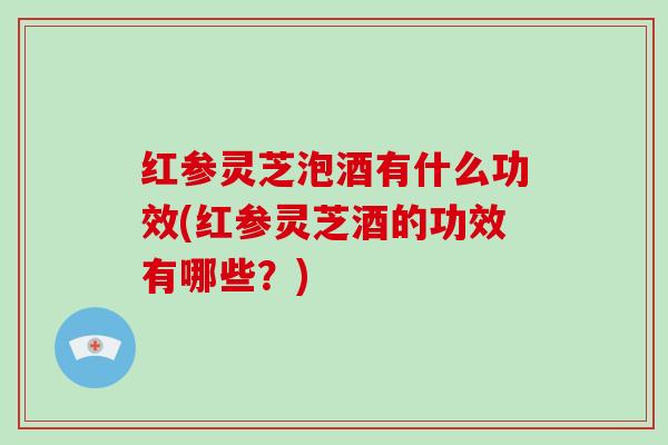 红参灵芝泡酒有什么功效(红参灵芝酒的功效有哪些？)