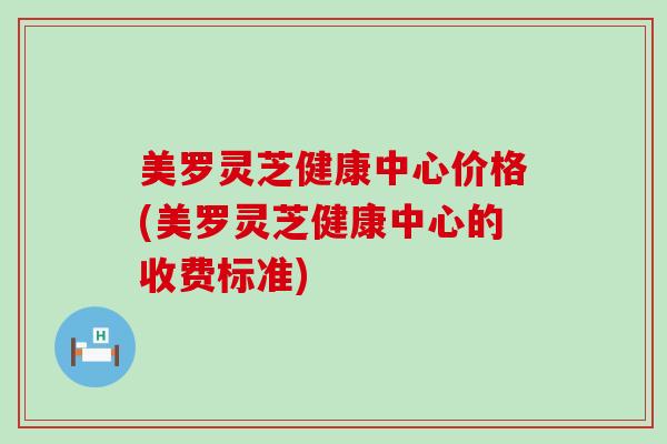 美罗灵芝健康中心价格(美罗灵芝健康中心的收费标准)