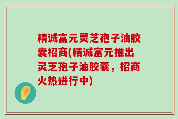 精诚富元灵芝孢子油胶囊招商(精诚富元推出灵芝孢子油胶囊，招商火热进行中)