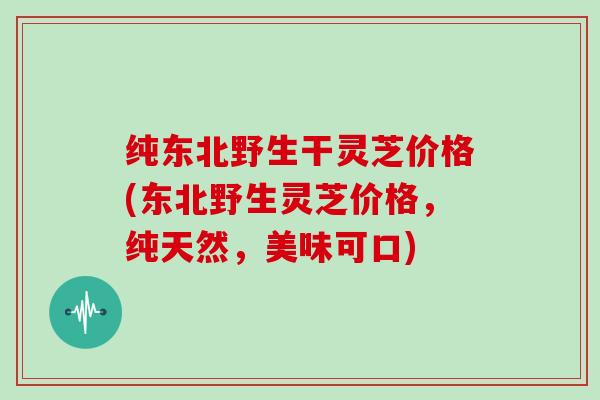 纯东北野生干灵芝价格(东北野生灵芝价格，纯天然，美味可口)