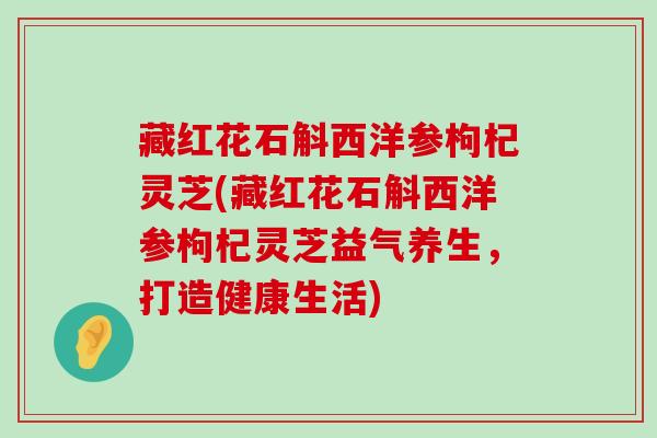 藏红花石斛西洋参枸杞灵芝(藏红花石斛西洋参枸杞灵芝益气养生，打造健康生活)