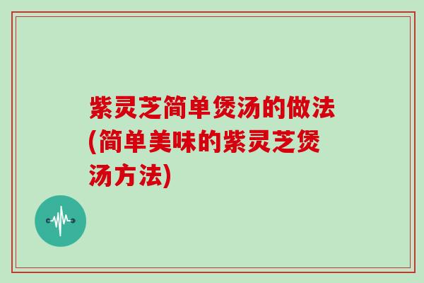 紫灵芝简单煲汤的做法(简单美味的紫灵芝煲汤方法)