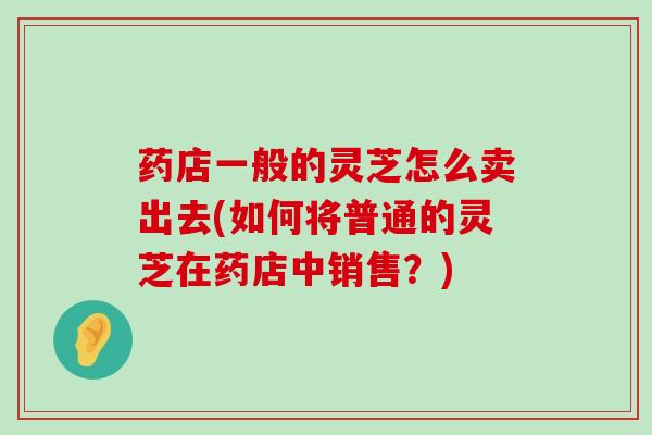 药店一般的灵芝怎么卖出去(如何将普通的灵芝在药店中销售？)