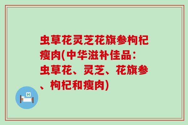 虫草花灵芝花旗参枸杞瘦肉(中华滋补佳品：虫草花、灵芝、花旗参、枸杞和瘦肉)