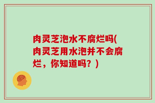 肉灵芝泡水不腐烂吗(肉灵芝用水泡并不会腐烂，你知道吗？)