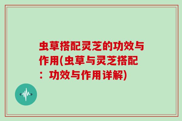 虫草搭配灵芝的功效与作用(虫草与灵芝搭配：功效与作用详解)