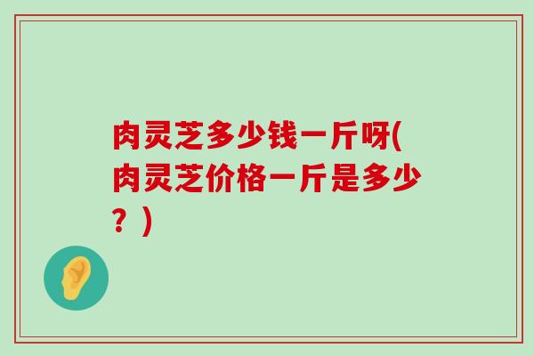 肉灵芝多少钱一斤呀(肉灵芝价格一斤是多少？)