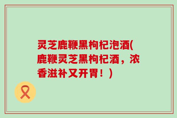 灵芝鹿鞭黑枸杞泡酒(鹿鞭灵芝黑枸杞酒，浓香滋补又开胃！)