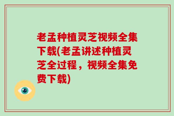 老孟种植灵芝视频全集下载(老孟讲述种植灵芝全过程，视频全集免费下载)