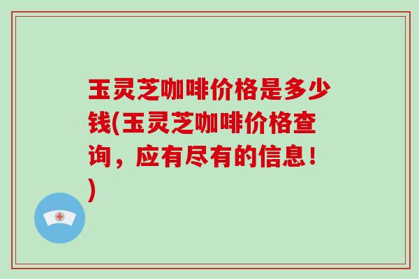 玉灵芝咖啡价格是多少钱(玉灵芝咖啡价格查询，应有尽有的信息！)