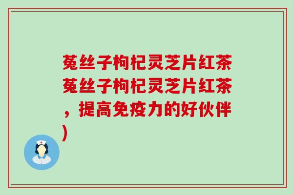 菟丝子枸杞灵芝片红茶菟丝子枸杞灵芝片红茶，提高免疫力的好伙伴)