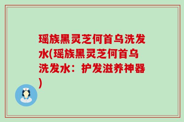 瑶族黑灵芝何首乌洗发水(瑶族黑灵芝何首乌洗发水：护发滋养神器)