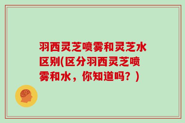 羽西灵芝喷雾和灵芝水区别(区分羽西灵芝喷雾和水，你知道吗？)