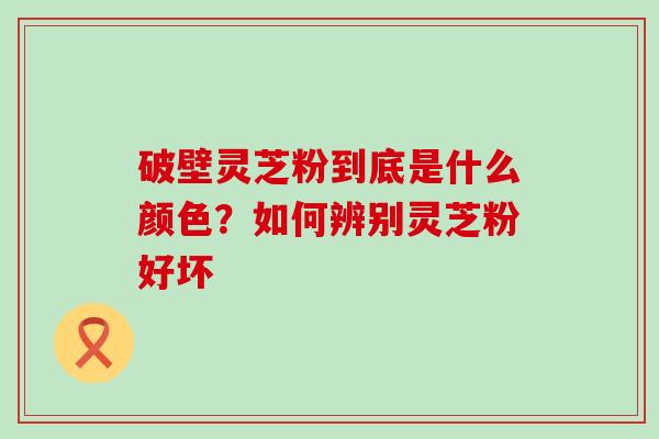 破壁灵芝粉到底是什么颜色？如何辨别灵芝粉好坏