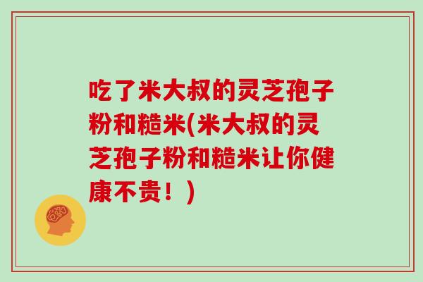 吃了米大叔的灵芝孢子粉和糙米(米大叔的灵芝孢子粉和糙米让你健康不贵！)