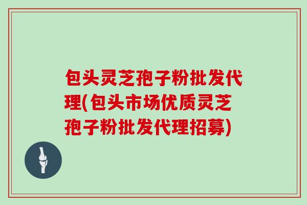 包头灵芝孢子粉批发代理(包头市场优质灵芝孢子粉批发代理招募)