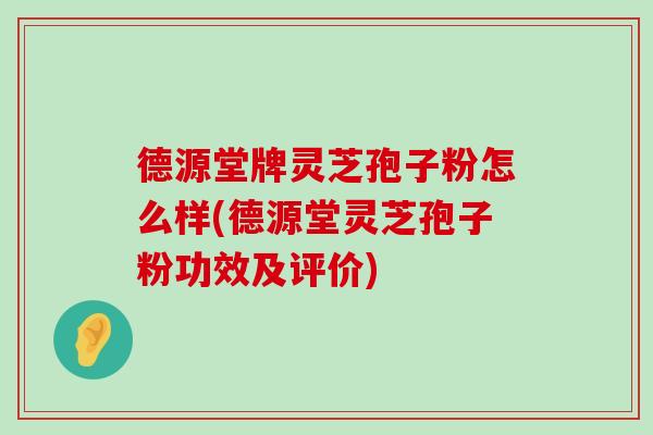 德源堂牌灵芝孢子粉怎么样(德源堂灵芝孢子粉功效及评价)