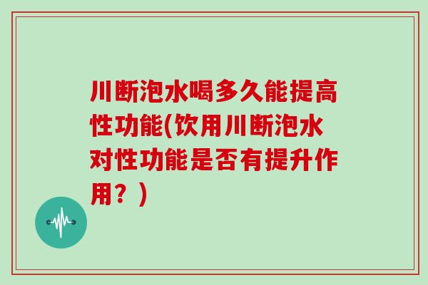 川断泡水喝多久能提高性功能(饮用川断泡水对性功能是否有提升作用？)