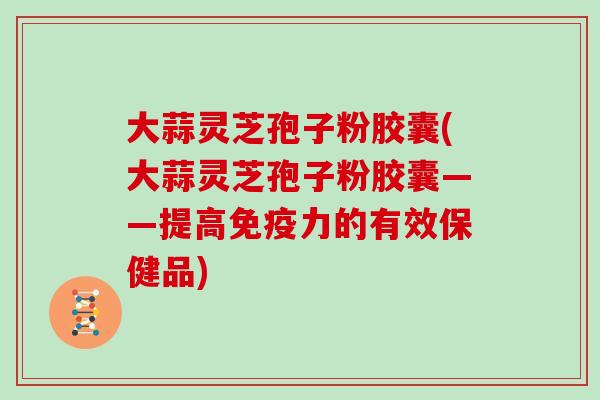 大蒜灵芝孢子粉胶囊(大蒜灵芝孢子粉胶囊——提高免疫力的有效保健品)