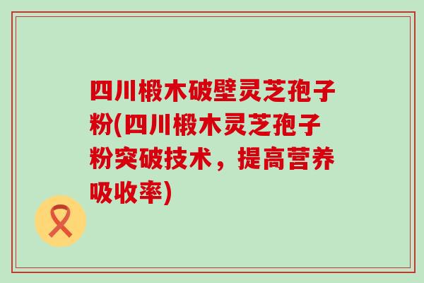 四川椴木破壁灵芝孢子粉(四川椴木灵芝孢子粉突破技术，提高营养吸收率)