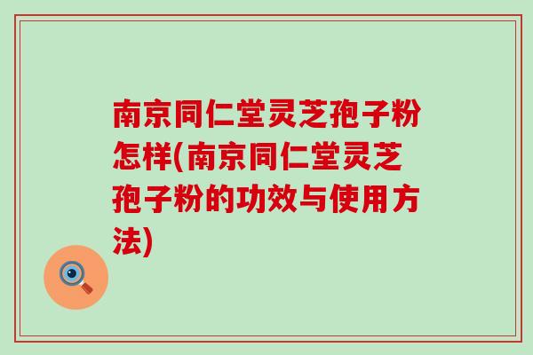 南京同仁堂灵芝孢子粉怎样(南京同仁堂灵芝孢子粉的功效与使用方法)