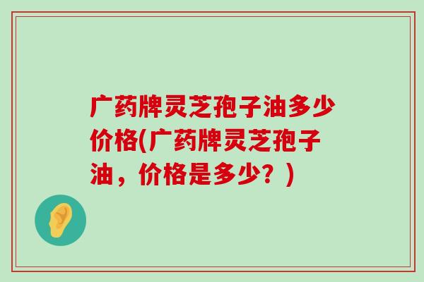 广药牌灵芝孢子油多少价格(广药牌灵芝孢子油，价格是多少？)