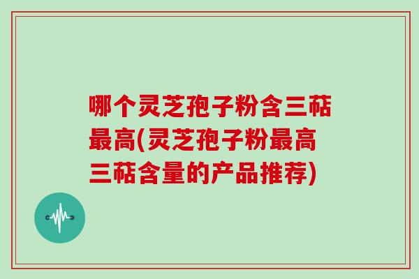 哪个灵芝孢子粉含三萜高(灵芝孢子粉高三萜含量的产品推荐)