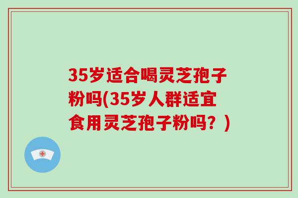 35岁适合喝灵芝孢子粉吗(35岁人群适宜食用灵芝孢子粉吗？)