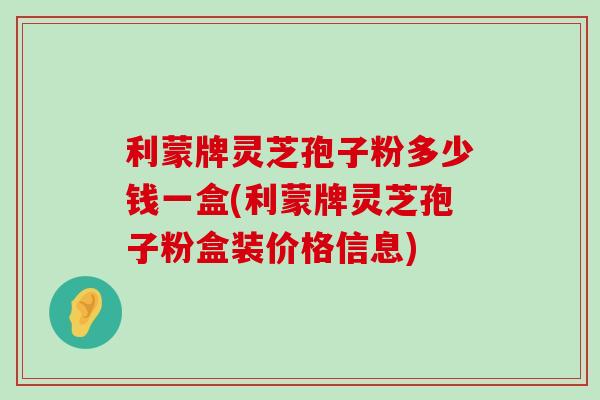 利蒙牌灵芝孢子粉多少钱一盒(利蒙牌灵芝孢子粉盒装价格信息)