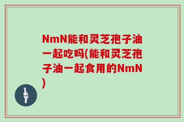 NmN能和灵芝孢子油一起吃吗(能和灵芝孢子油一起食用的NmN)