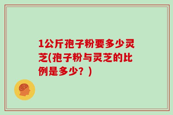 1公斤孢子粉要多少灵芝(孢子粉与灵芝的比例是多少？)