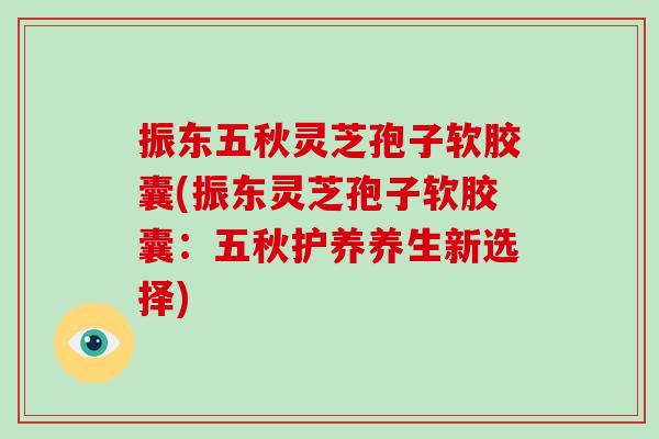 振东五秋灵芝孢子软胶囊(振东灵芝孢子软胶囊：五秋护养养生新选择)