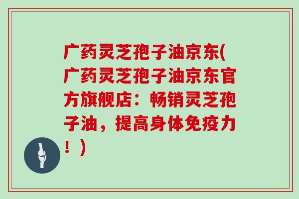 广药灵芝孢子油京东(广药灵芝孢子油京东官方旗舰店：畅销灵芝孢子油，提高身体免疫力！)