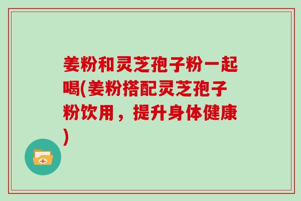 姜粉和灵芝孢子粉一起喝(姜粉搭配灵芝孢子粉饮用，提升身体健康)