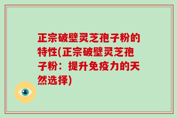 正宗破壁灵芝孢子粉的特性(正宗破壁灵芝孢子粉：提升免疫力的天然选择)