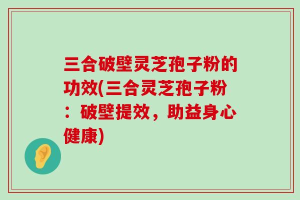 三合破壁灵芝孢子粉的功效(三合灵芝孢子粉：破壁提效，助益身心健康)