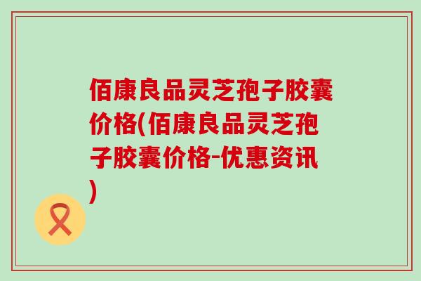 佰康良品灵芝孢子胶囊价格(佰康良品灵芝孢子胶囊价格-优惠资讯)