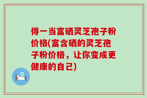 得一当富硒灵芝孢子粉价格(富含硒的灵芝孢子粉价格，让你变成更健康的自己)