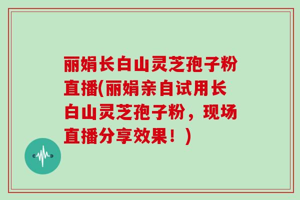 丽娟长白山灵芝孢子粉直播(丽娟亲自试用长白山灵芝孢子粉，现场直播分享效果！)