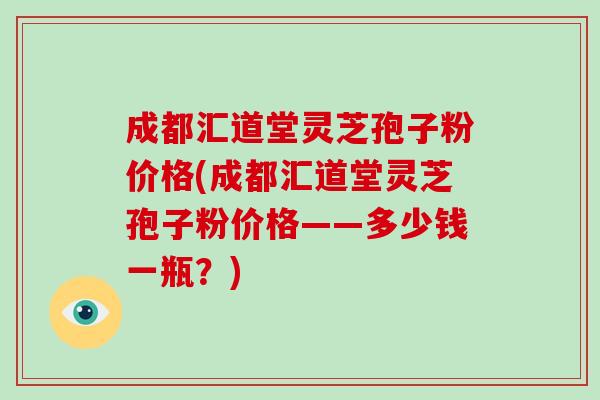 成都汇道堂灵芝孢子粉价格(成都汇道堂灵芝孢子粉价格——多少钱一瓶？)