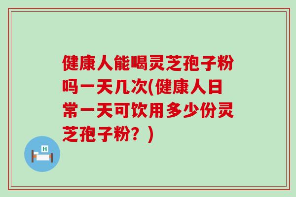 健康人能喝灵芝孢子粉吗一天几次(健康人日常一天可饮用多少份灵芝孢子粉？)