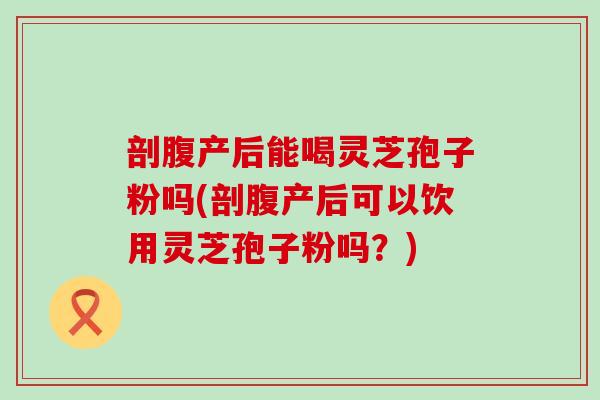 剖腹产后能喝灵芝孢子粉吗(剖腹产后可以饮用灵芝孢子粉吗？)