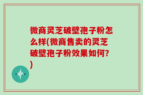 微商灵芝破壁孢子粉怎么样(微商售卖的灵芝破壁孢子粉效果如何？)