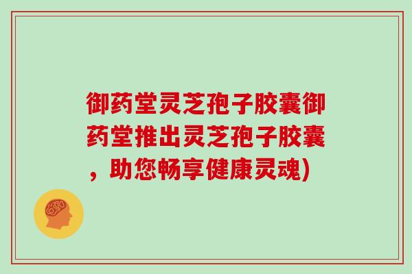 御药堂灵芝孢子胶囊御药堂推出灵芝孢子胶囊，助您畅享健康灵魂)