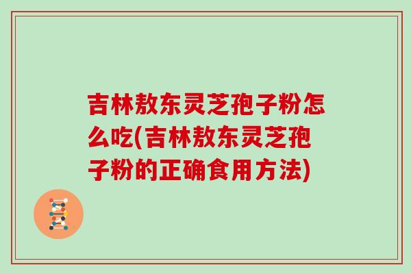 吉林敖东灵芝孢子粉怎么吃(吉林敖东灵芝孢子粉的正确食用方法)