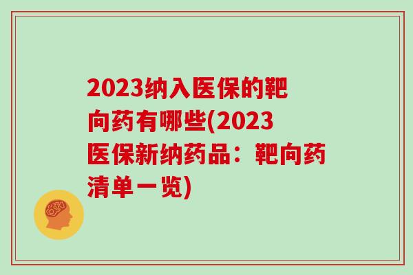 2023纳入医保的靶向药有哪些(2023医保新纳药品：靶向药清单一览)