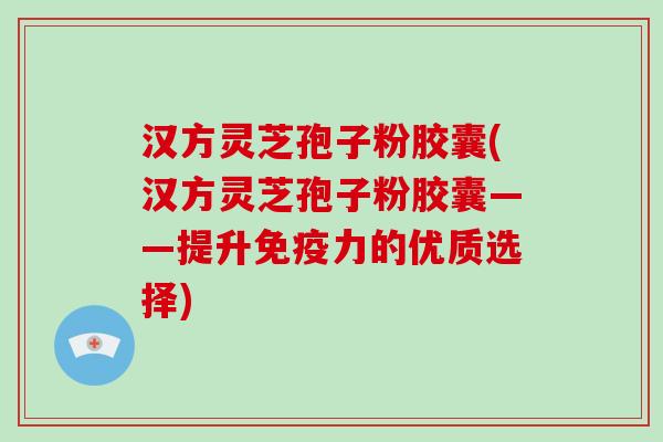 汉方灵芝孢子粉胶囊(汉方灵芝孢子粉胶囊——提升免疫力的优质选择)