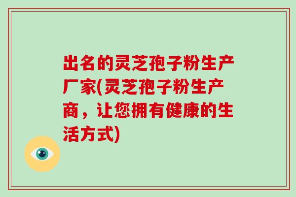 出名的灵芝孢子粉生产厂家(灵芝孢子粉生产商，让您拥有健康的生活方式)