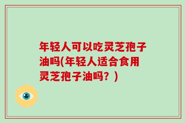 年轻人可以吃灵芝孢子油吗(年轻人适合食用灵芝孢子油吗？)