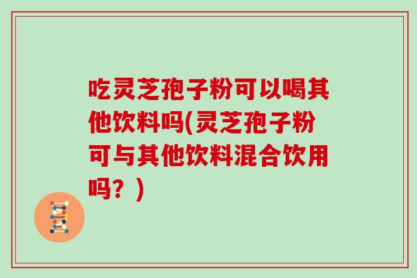 吃灵芝孢子粉可以喝其他饮料吗(灵芝孢子粉可与其他饮料混合饮用吗？)